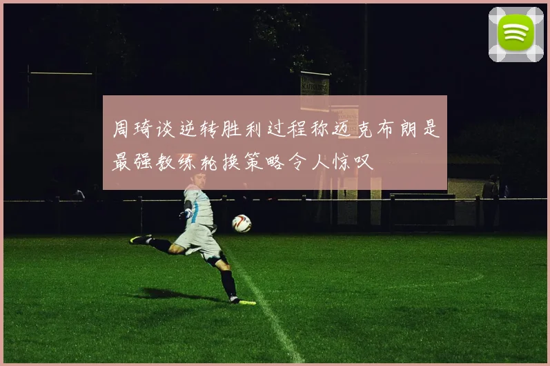 周琦谈逆转胜利过程称迈克布朗是最强教练轮换策略令人惊叹
