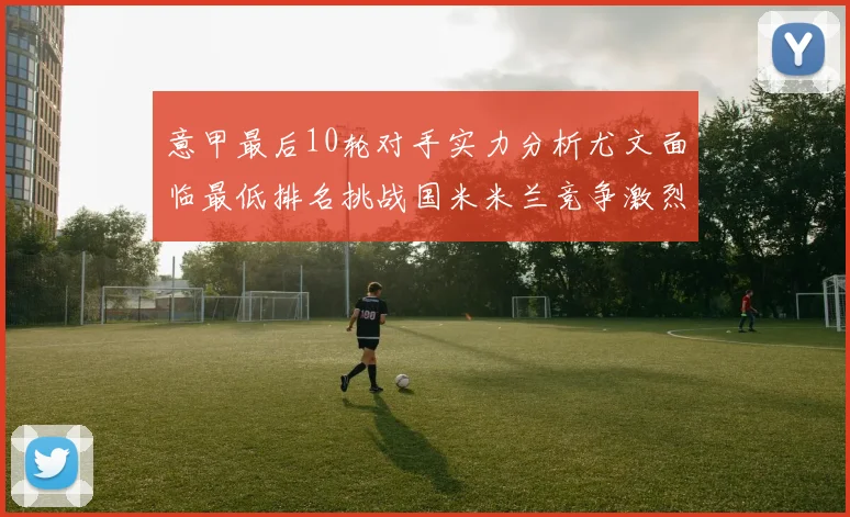 意甲最后10轮对手实力分析尤文面临最低排名挑战国米米兰竞争激烈