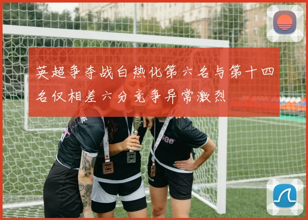 英超争夺战白热化第六名与第十四名仅相差六分竞争异常激烈