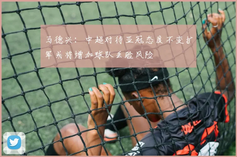 马德兴：中超对待亚冠态度不变扩军或将增加球队丢脸风险