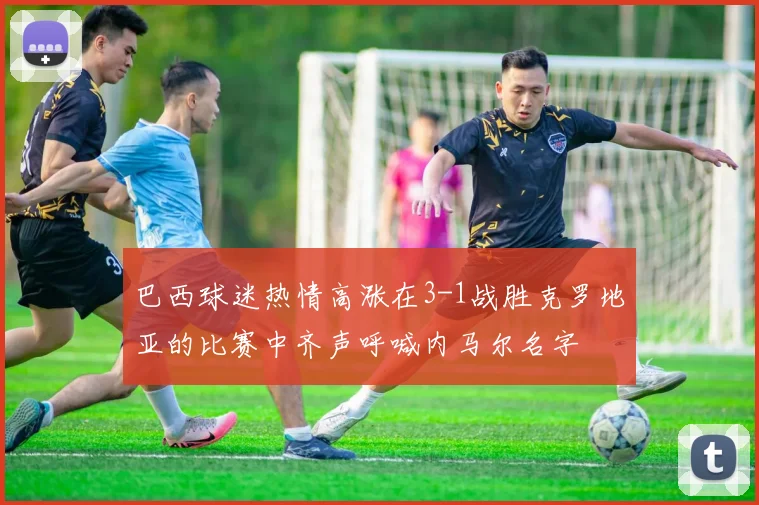 巴西球迷热情高涨在3-1战胜克罗地亚的比赛中齐声呼喊内马尔名字