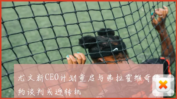 尤文新CEO计划重启与弗拉霍维奇续约谈判或迎转机
