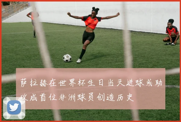 萨拉赫在世界杯生日当天进球或助攻成首位非洲球员创造历史