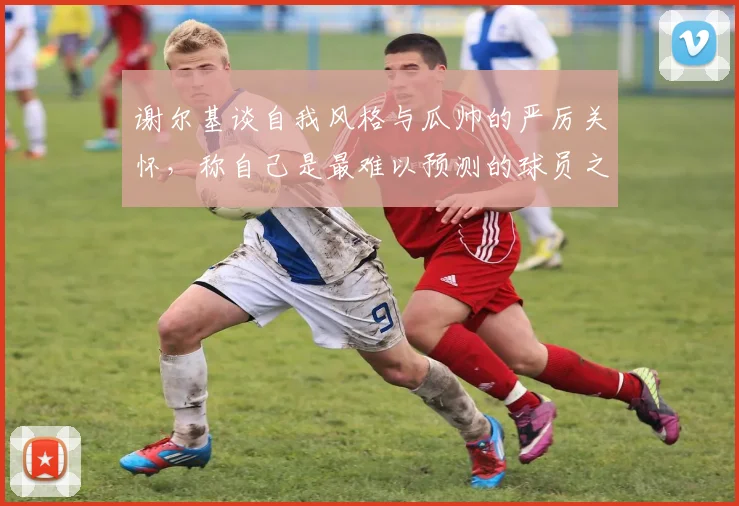 谢尔基谈自我风格与瓜帅的严厉关怀，称自己是最难以预测的球员之一