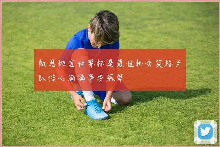凯恩坦言世界杯是最佳机会英格兰队信心满满争夺冠军