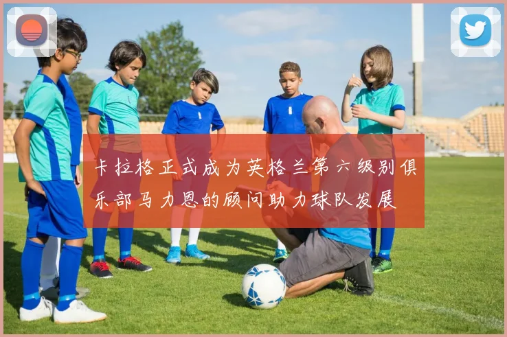 卡拉格正式成为英格兰第六级别俱乐部马力恩的顾问助力球队发展