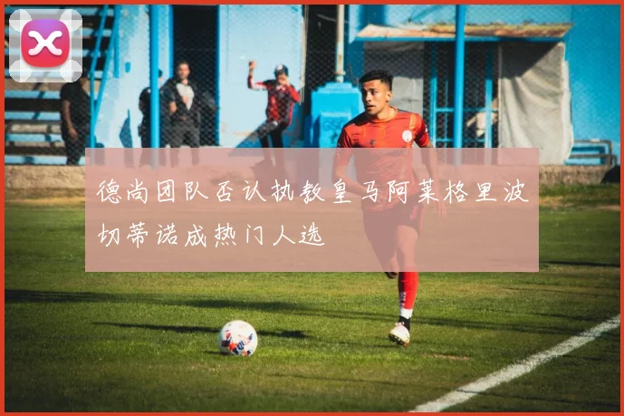 德尚团队否认执教皇马阿莱格里波切蒂诺成热门人选