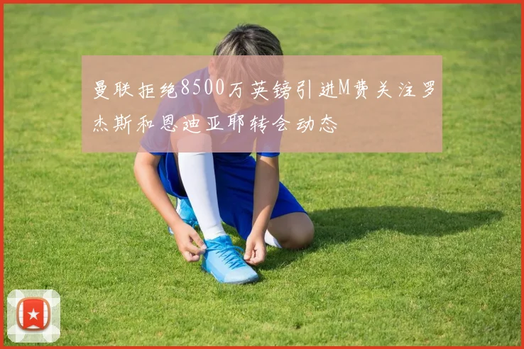 曼联拒绝8500万英镑引进M费关注罗杰斯和恩迪亚耶转会动态