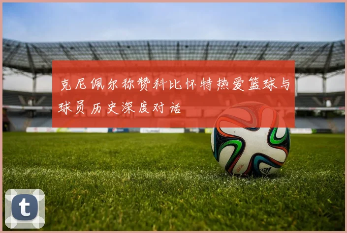 克尼佩尔称赞科比怀特热爱篮球与球员历史深度对话